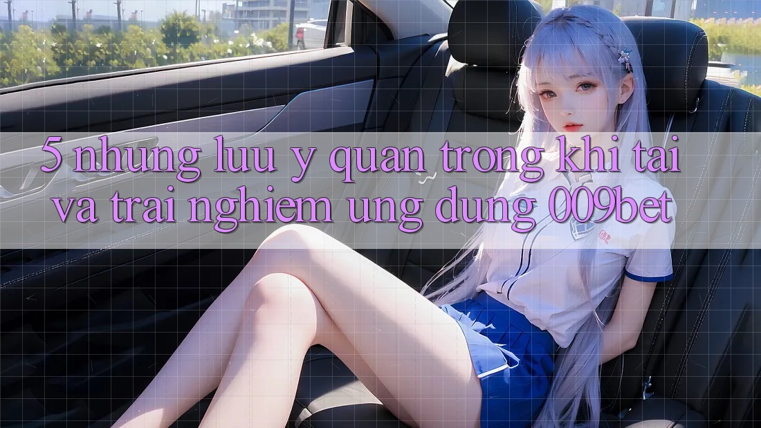 5. Những Lưu Ý Quan Trọng Khi Tải Và Trải nghiệm Ứng dụng 009bet 5. Những Lưu Ý Quan Trọng Khi Tải Và Trải nghiệm Ứng dụng 009bet