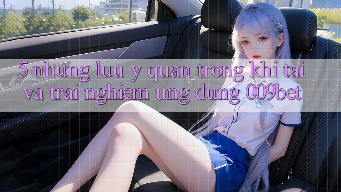5. Những Lưu Ý Quan Trọng Khi Tải Và Trải nghiệm Ứng dụng 009bet