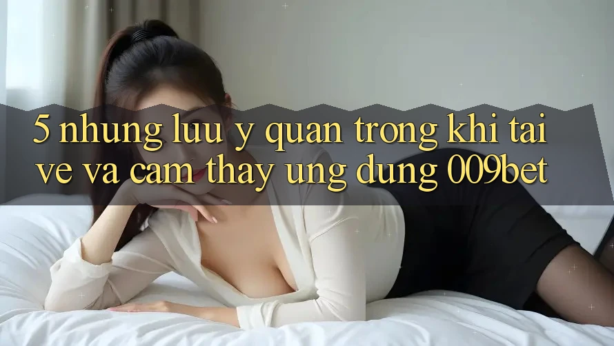 5. Những Lưu Ý Quan Trọng Khi Tải về Và Cảm thấy Ứng dụng 009bet 5. Những Lưu Ý Quan Trọng Khi Tải về Và Cảm thấy Ứng dụng 009bet