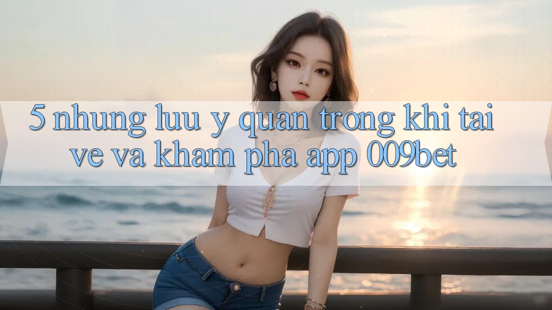 5. Những Lưu Ý Quan Trọng Khi Tải về Và Khám phá App 009bet