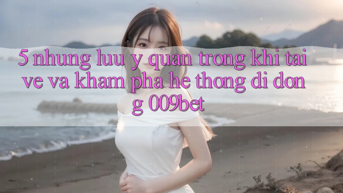 5. Những Lưu Ý Quan Trọng Khi Tải về Và Khám phá Hệ thống di động 009bet