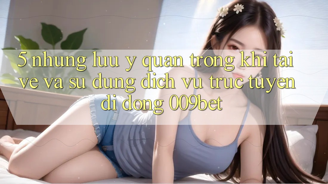 5. Những Lưu Ý Quan Trọng Khi Tải về Và Sử Dụng Dịch vụ trực tuyến di động 009bet