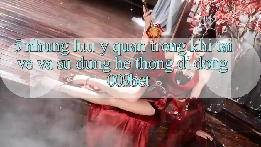 5. Những Lưu Ý Quan Trọng Khi Tải về Và Sử Dụng Hệ thống di động 009bet
