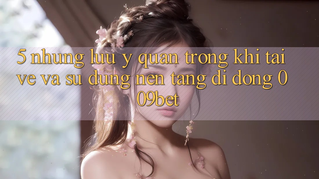 5. Những Lưu Ý Quan Trọng Khi Tải về Và Sử Dụng Nền tảng di động 009bet