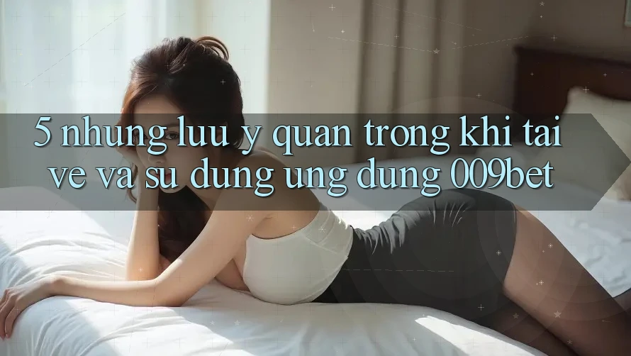 5. Những Lưu Ý Quan Trọng Khi Tải về Và Sử Dụng Ứng dụng 009bet