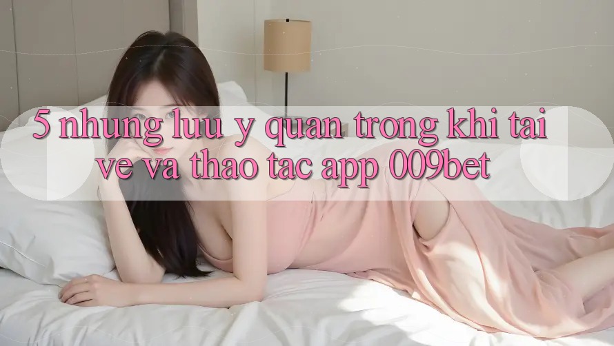 5. Những Lưu Ý Quan Trọng Khi Tải về Và Thao tác App 009bet