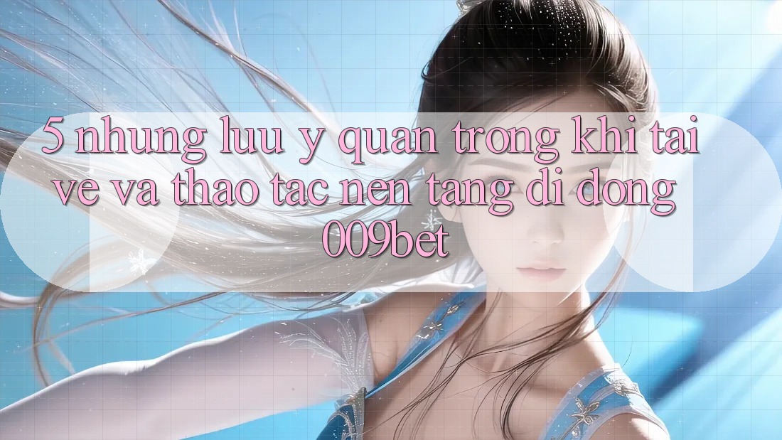 5. Những Lưu Ý Quan Trọng Khi Tải về Và Thao tác Nền tảng di động 009bet