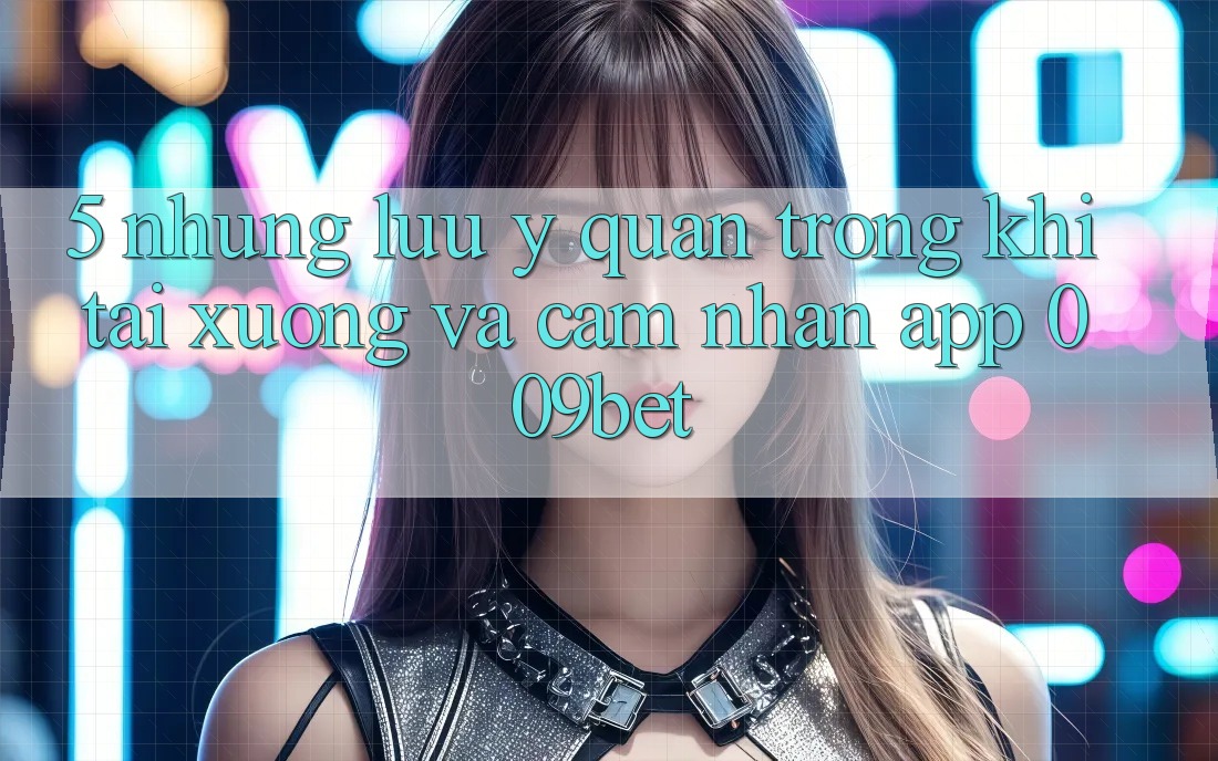 5. Những Lưu Ý Quan Trọng Khi Tải xuống Và Cảm nhận App 009bet
