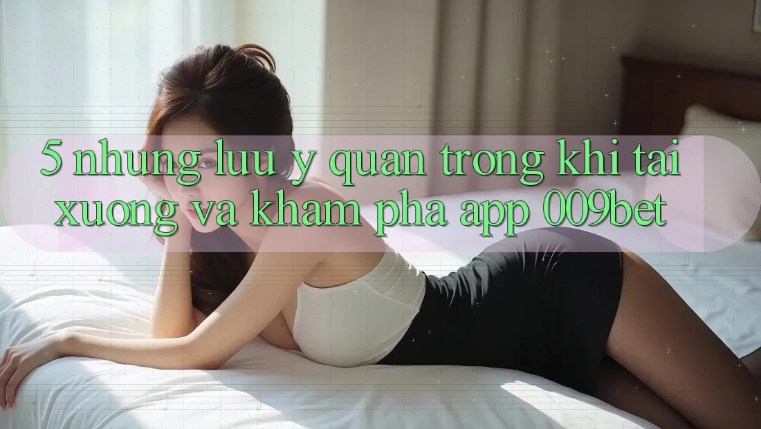 5. Những Lưu Ý Quan Trọng Khi Tải xuống Và Khám phá App 009bet