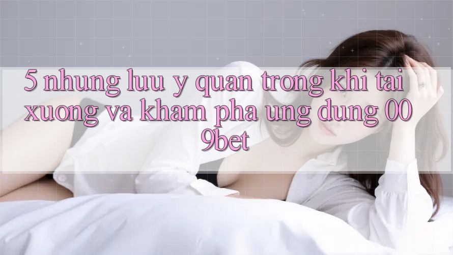 5. Những Lưu Ý Quan Trọng Khi Tải xuống Và Khám phá Ứng dụng 009bet 5. Những Lưu Ý Quan Trọng Khi Tải xuống Và Khám phá Ứng dụng 009bet
