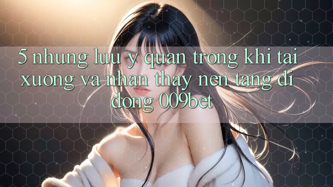 5. Những Lưu Ý Quan Trọng Khi Tải xuống Và Nhận thấy Nền tảng di động 009bet