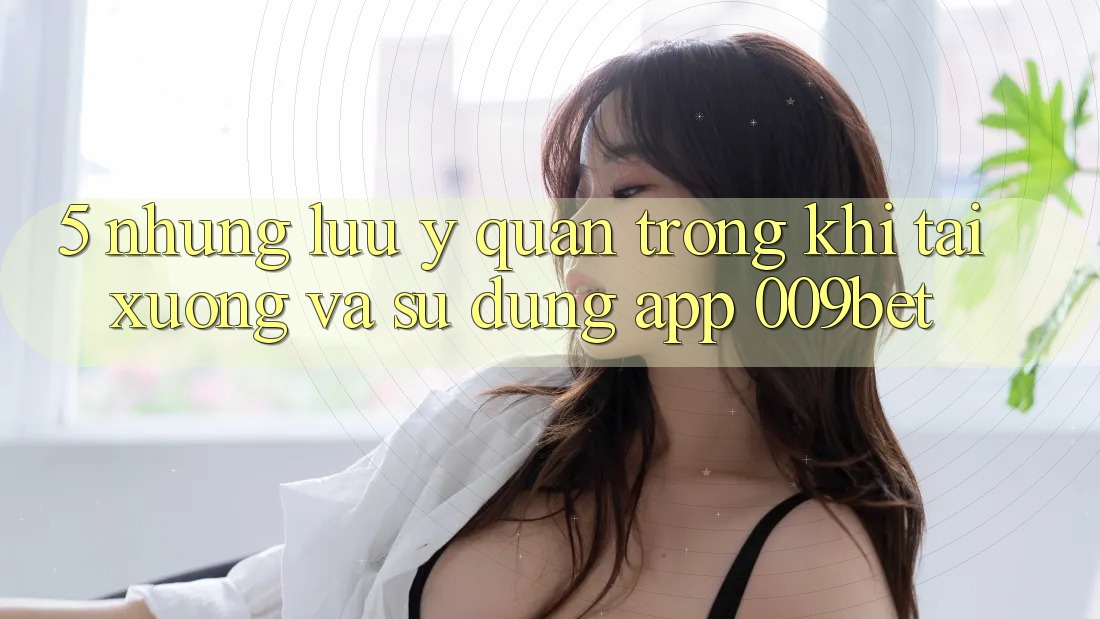 5. Những Lưu Ý Quan Trọng Khi Tải xuống Và Sử Dụng App 009bet 5. Những Lưu Ý Quan Trọng Khi Tải xuống Và Sử Dụng App 009bet