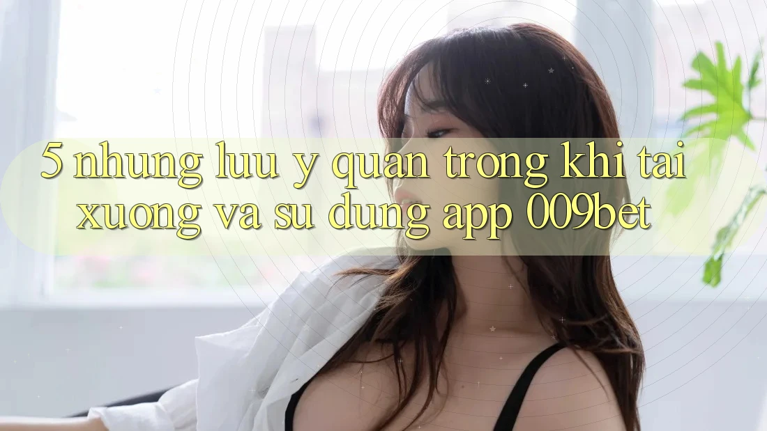 5. Những Lưu Ý Quan Trọng Khi Tải xuống Và Sử Dụng App 009bet