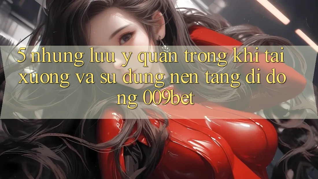 5. Những Lưu Ý Quan Trọng Khi Tải xuống Và Sử Dụng Nền tảng di động 009bet 5. Những Lưu Ý Quan Trọng Khi Tải xuống Và Sử Dụng Nền tảng di động 009bet