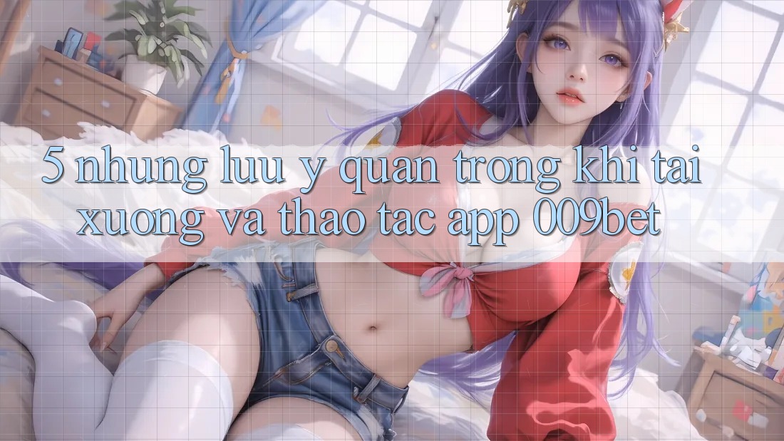 5. Những Lưu Ý Quan Trọng Khi Tải xuống Và Thao tác App 009bet 5. Những Lưu Ý Quan Trọng Khi Tải xuống Và Thao tác App 009bet