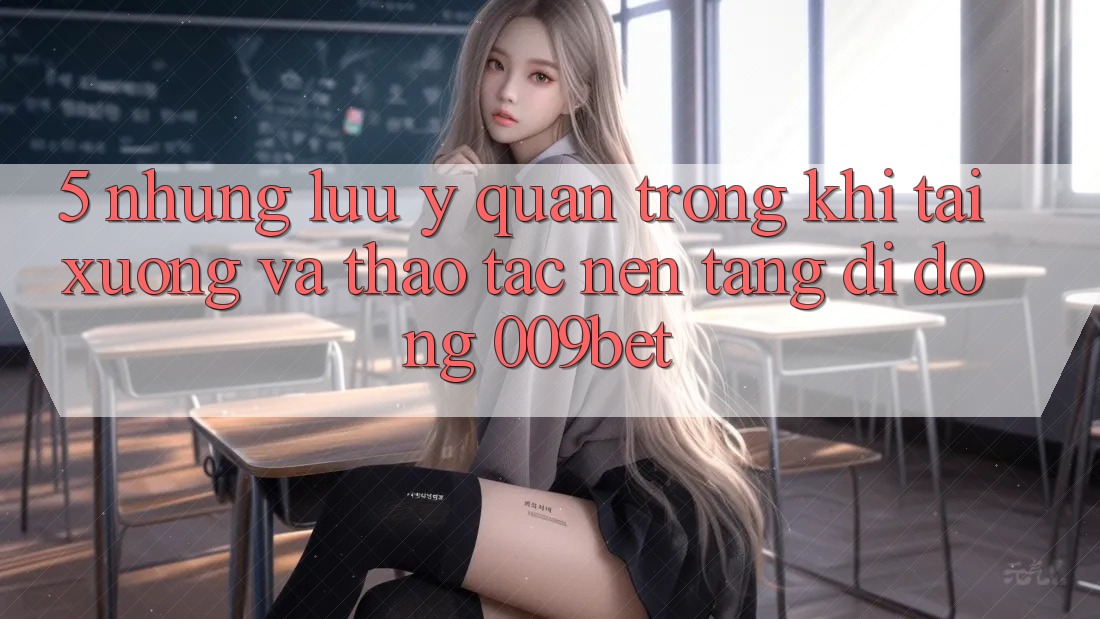 5. Những Lưu Ý Quan Trọng Khi Tải xuống Và Thao tác Nền tảng di động 009bet
