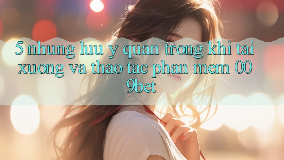 5. Những Lưu Ý Quan Trọng Khi Tải xuống Và Thao tác Phần mềm 009bet
