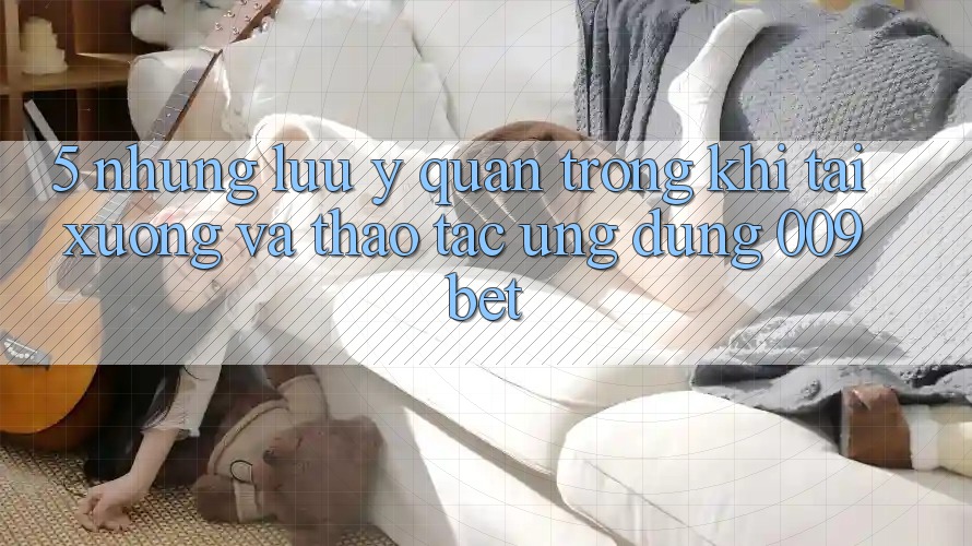5. Những Lưu Ý Quan Trọng Khi Tải xuống Và Thao tác Ứng dụng 009bet