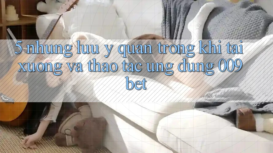 5. Những Lưu Ý Quan Trọng Khi Tải xuống Và Thao tác Ứng dụng 009bet