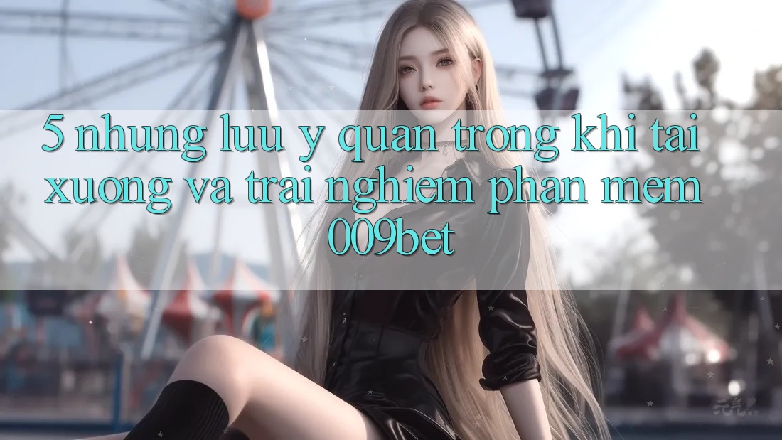 5. Những Lưu Ý Quan Trọng Khi Tải xuống Và Trải nghiệm Phần mềm 009bet 5. Những Lưu Ý Quan Trọng Khi Tải xuống Và Trải nghiệm Phần mềm 009bet
