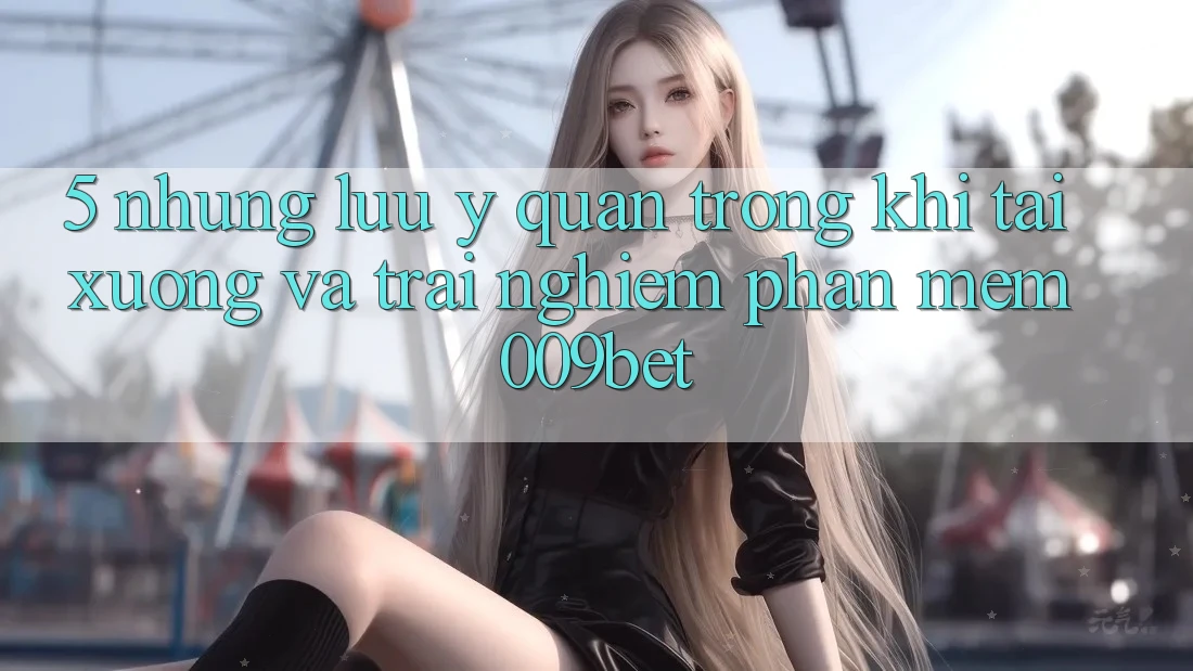 5. Những Lưu Ý Quan Trọng Khi Tải xuống Và Trải nghiệm Phần mềm 009bet