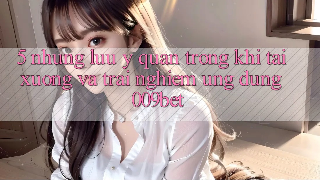 5. Những Lưu Ý Quan Trọng Khi Tải xuống Và Trải nghiệm Ứng dụng 009bet 5. Những Lưu Ý Quan Trọng Khi Tải xuống Và Trải nghiệm Ứng dụng 009bet