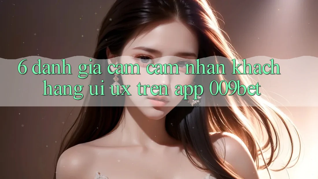 6. Đánh Giá Cảm cảm nhận Khách hàng (UI/UX) Trên App 009bet 6. Đánh Giá Cảm cảm nhận Khách hàng (UI/UX) Trên App 009bet