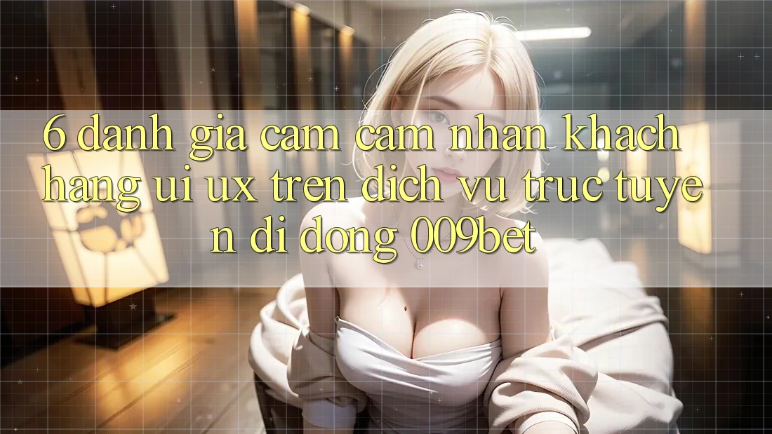 6. Đánh Giá Cảm cảm nhận Khách hàng (UI/UX) Trên Dịch vụ trực tuyến di động 009bet