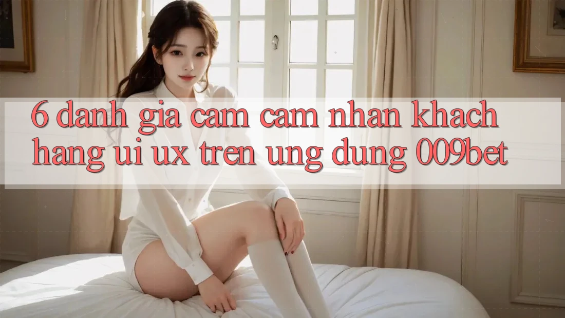 6. Đánh Giá Cảm cảm nhận Khách hàng (UI/UX) Trên Ứng dụng 009bet 6. Đánh Giá Cảm cảm nhận Khách hàng (UI/UX) Trên Ứng dụng 009bet
