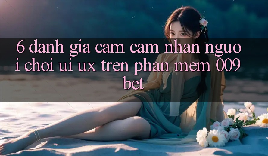 6. Đánh Giá Cảm cảm nhận Người chơi (UI/UX) Trên Phần mềm 009bet