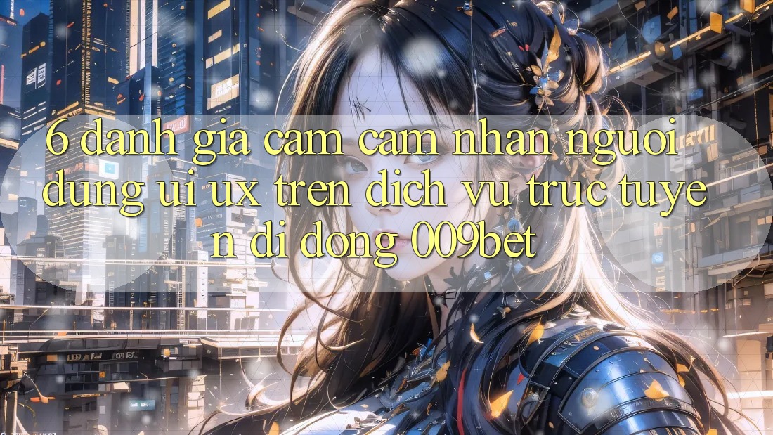 6. Đánh Giá Cảm cảm nhận Người Dùng (UI/UX) Trên Dịch vụ trực tuyến di động 009bet