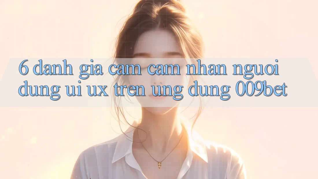 6. Đánh Giá Cảm cảm nhận Người Dùng (UI/UX) Trên Ứng dụng 009bet