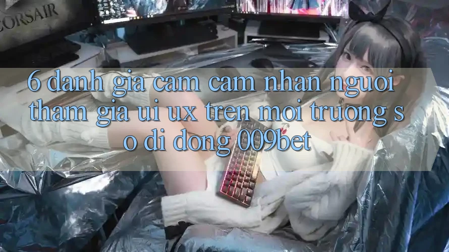 6. Đánh Giá Cảm cảm nhận Người tham gia (UI/UX) Trên Môi trường số di động 009bet 6. Đánh Giá Cảm cảm nhận Người tham gia (UI/UX) Trên Môi trường số di động 009bet
