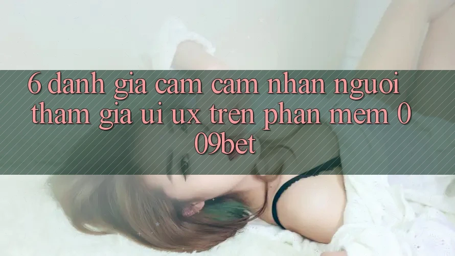 6. Đánh Giá Cảm cảm nhận Người tham gia (UI/UX) Trên Phần mềm 009bet