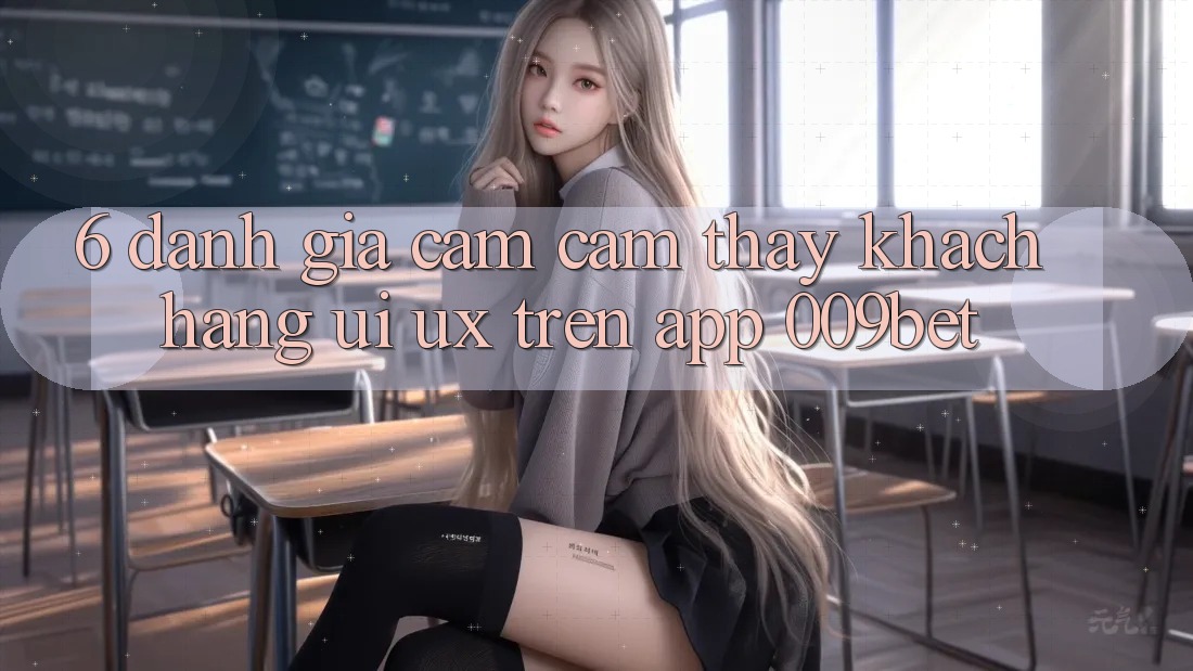 6. Đánh Giá Cảm cảm thấy Khách hàng (UI/UX) Trên App 009bet