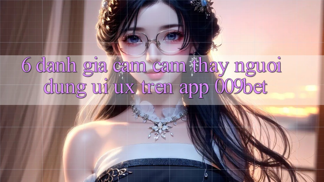 6. Đánh Giá Cảm cảm thấy Người Dùng (UI/UX) Trên App 009bet 6. Đánh Giá Cảm cảm thấy Người Dùng (UI/UX) Trên App 009bet