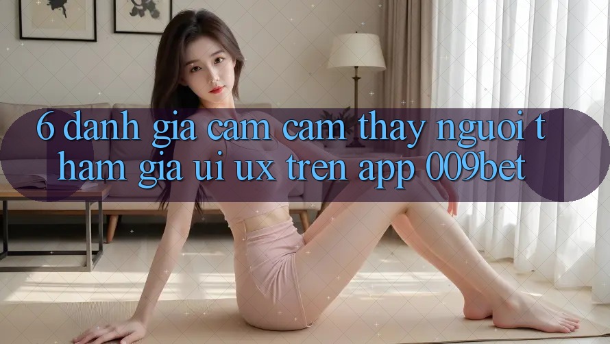 6. Đánh Giá Cảm cảm thấy Người tham gia (UI/UX) Trên App 009bet