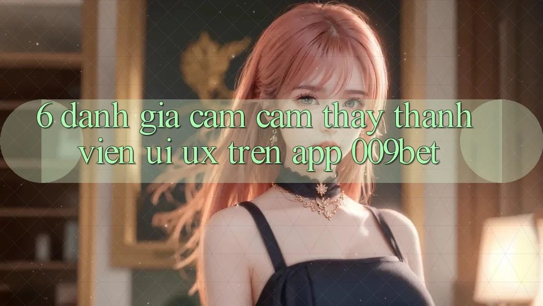 6. Đánh Giá Cảm cảm thấy Thành viên (UI/UX) Trên App 009bet