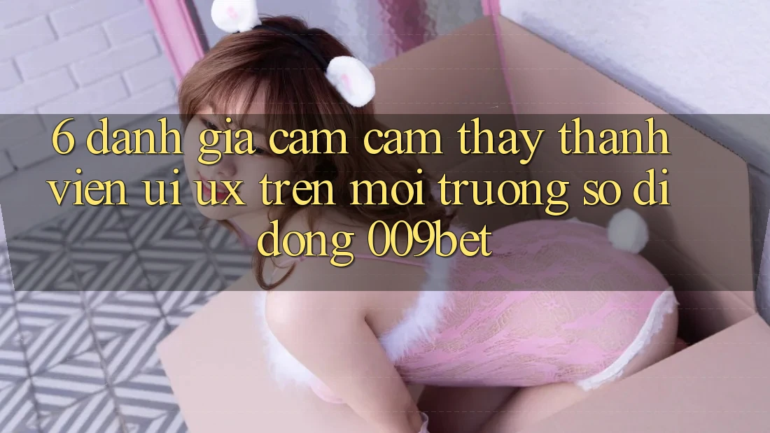 6. Đánh Giá Cảm cảm thấy Thành viên (UI/UX) Trên Môi trường số di động 009bet