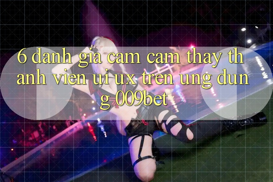 6. Đánh Giá Cảm cảm thấy Thành viên (UI/UX) Trên Ứng dụng 009bet