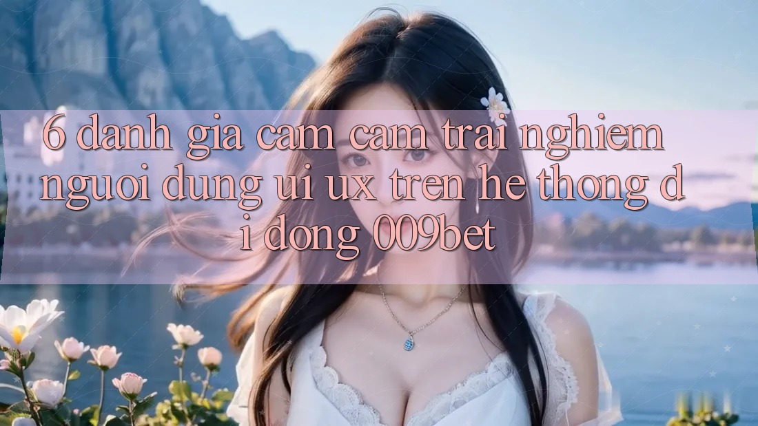 6. Đánh Giá Cảm cảm trải nghiệm Người Dùng (UI/UX) Trên Hệ thống di động 009bet