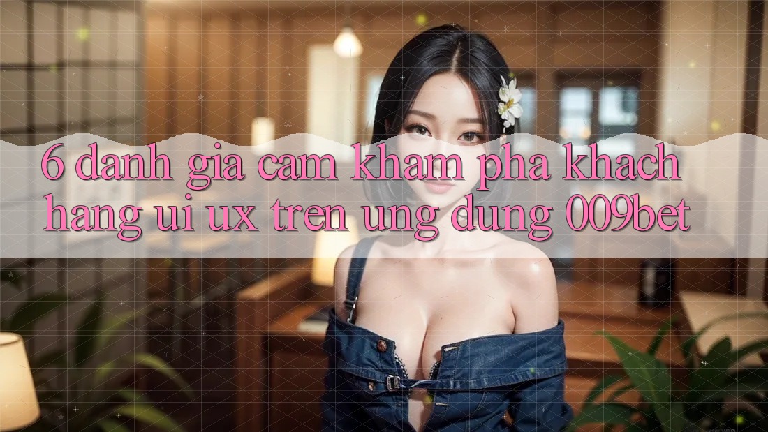 6. Đánh Giá Cảm khám phá Khách hàng (UI/UX) Trên Ứng dụng 009bet