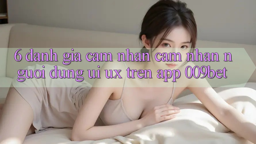 6. Đánh Giá Cảm nhận cảm nhận Người Dùng (UI/UX) Trên App 009bet
