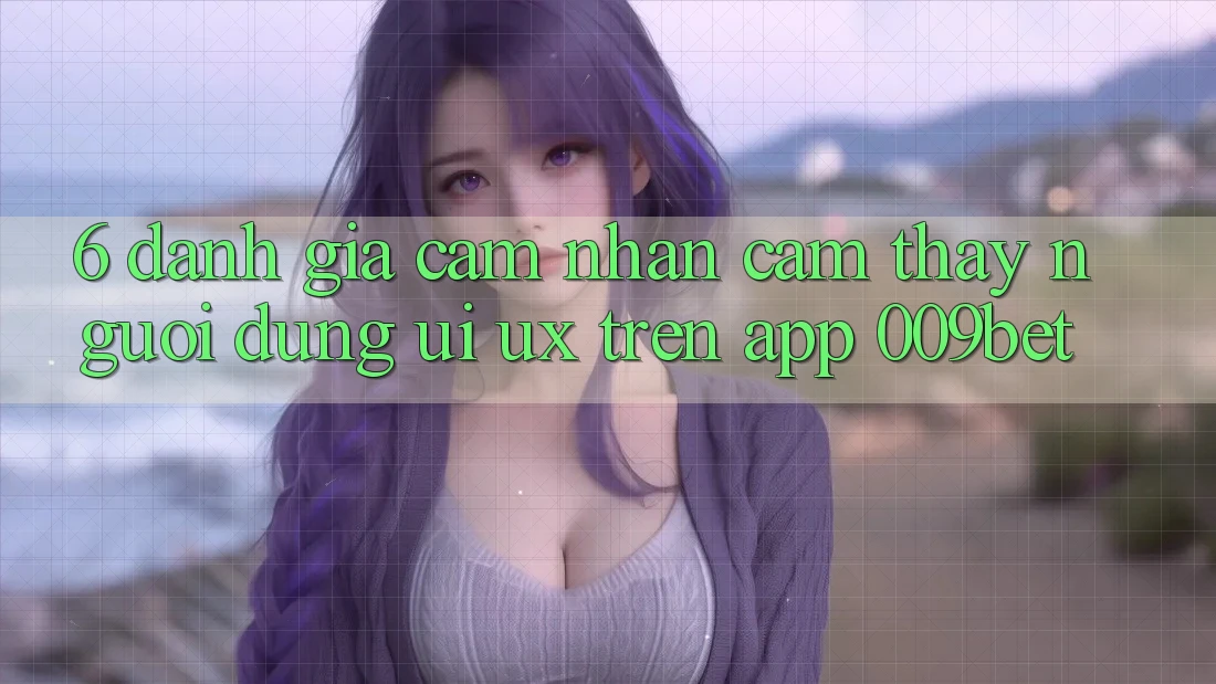 6. Đánh Giá Cảm nhận cảm thấy Người Dùng (UI/UX) Trên App 009bet 6. Đánh Giá Cảm nhận cảm thấy Người Dùng (UI/UX) Trên App 009bet