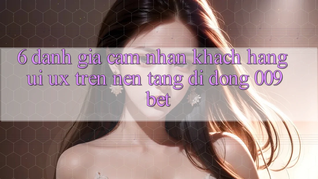6. Đánh Giá Cảm nhận Khách hàng (UI/UX) Trên Nền tảng di động 009bet