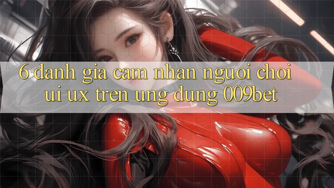 6. Đánh Giá Cảm nhận Người chơi (UI/UX) Trên Ứng dụng 009bet