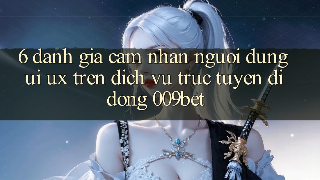 6. Đánh Giá Cảm nhận Người Dùng (UI/UX) Trên Dịch vụ trực tuyến di động 009bet