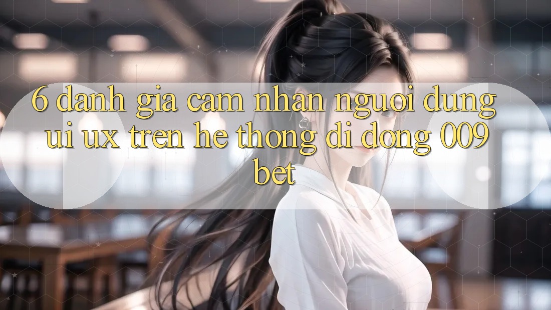6. Đánh Giá Cảm nhận Người Dùng (UI/UX) Trên Hệ thống di động 009bet