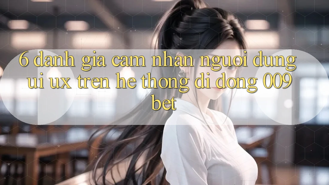 6. Đánh Giá Cảm nhận Người Dùng (UI/UX) Trên Hệ thống di động 009bet