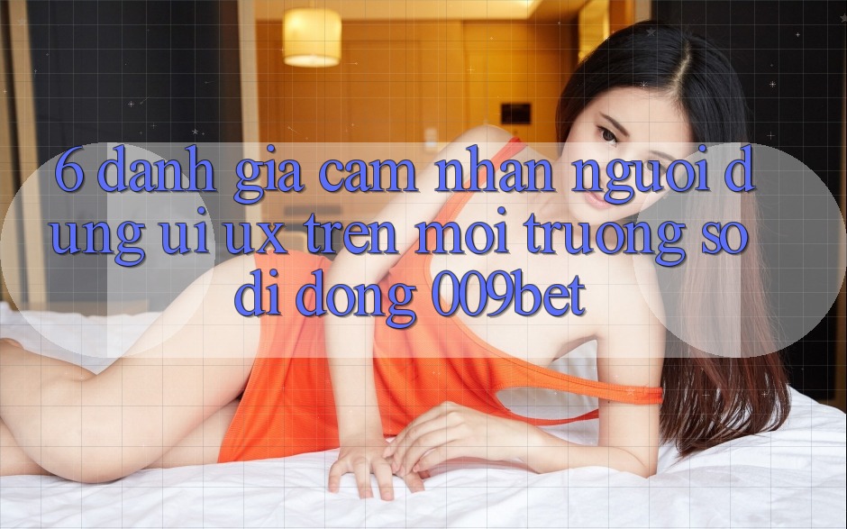 6. Đánh Giá Cảm nhận Người Dùng (UI/UX) Trên Môi trường số di động 009bet